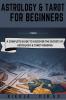 ASTROLOGY AND TAROT FOR BEGINNERS : A Complete Guide to Discover the Secrets of Astrology and Tarot Reading