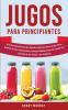 Jugos Para Principiantes: Guía Exclusiva para Crear Batidos Sabrosos para Perder Peso Quemar Grasa Desintoxicar y Limpiar Rápidamente Tu Cuerpo con el Poder de las Frutas y las Verduras