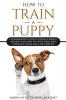 How To Train A Puppy: A Comprehensive Guide to Raising a Perfect Obedient and Happy Dog with Simple Basic Commands Tricks Skills and Exercises