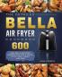 The Detailed Bella Air Fryer Cookbook: 600 Easy Bella Air Fryer Recipes with Tips & Tricks to Fry Grill Roast and Bake