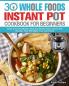30 Whole Foods Instant Pot Cookbook For Beginners: Quick and Easy Mouth-watering Whole Foods Instant Pot Recipes That Will Make Your Life Easier