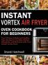 Instant Vortex Air Fryer Oven Cookbook for Beginners: Top 100 Easy to Make and Healthy Oven Recipes to Fry Bake Reheat Dehydrate and Rotisserie with Your Instant Vortex