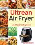 Ultrean Air Fryer Cookbook for Beginners: 1000-Day Crispy Easy & Fresh Recipes to Fry Bake Grill and Roast with Your Ultrean Air Fryer