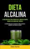 Dieta Alcalina: La Guía Definitiva Para Perder Peso Limpiar Su Cuerpo Combatir Enfermedades Crónicas (Los Beneficios Para La Salud De La Dieta Alcalina Y Equilibrar Sus Niveles De Acidez)