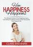 How Happiness Happens: The Ultimate Book on True Happiness Learn Everything You Need to Know on How You Can BeTruly Happy in Life