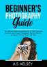Beginner's Photography Guide: The Ultimate Guide to Learning How to Take Photos All the Time Learn Expert Photography Tips and Pointers to Snap the Perfect Photo Each Time