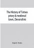The history of Totnes priory & medieval town Devonshire together with the sister priory of Tywardreath Cornwall; compiled from original records