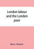 London labour and the London poor; a cyclopaedia of the condition and earnings of those that will work those that cannot work and those that will not work