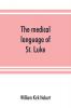 The medical language of St. Luke; a proof from internal evidence that The Gospel according to St. Luke and The acts of the apostles were written by the same person and that the writer was a medical man