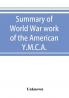 Summary of World War work of the American Y.M.C.A.; with the soldiers and sailors of America at home on the sea and overseas