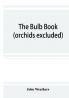 The bulb book; or Bulbous and tuberous plants for the open air stove and greenhouse containing particulars as to descriptions culture propagation etc. of plants from all parts of the world having bulbs corms tubers or rhizomes (orchids excluded