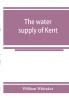 The water supply of Kent. With records of sinkings and borings
