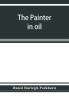 The painter in oil; a complete treatise on the principles and technique necessary to the painting of pictures in oil colors
