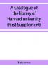 A catalogue of the library of Harvard university in Cambridge Massachusetts (First Supplement)
