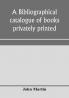 A bibliographical catalogue of books privately printed; including those of the Bannatyne Maitland and Roxburghe clubs and of the private presses at Darlington Auchinleck Lee priory Newcastle Middle Hill and Strawberry Hill