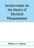 Lecture-notes on the theory of electrical measurements. Prepared for the third-year classes of the Cooper union night-school of science