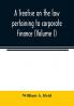 A treatise on the law pertaining to corporate finance including the financial operations and arrangements of public and private corporations as determined by the courts and statutes of the United States and England (Volume I)