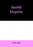 Household refrigeration; a complete treatise on the principles types construction and operation of both ice and mechanically cooled domestic refrigerators and the use of ice and refrigeration in the home