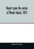 Report upon the census of Rhode Island 1875; with the statistics of the population agriculture fisheries and shore farms and manufactures of the state