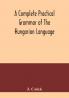A complete practical grammar of the Hungarian language; with exercises selections from the best authors and vocabularies to which is added a Historical sketch of Hungarian literature