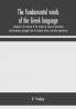 The fundamental words of the Greek language adapted to the memory of the student by means of derivations and derivatives passages from the classical writers and other associations