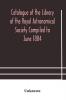 Catalogue of the Library of the Royal Astronomical Society Compiled to June 1884