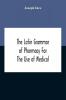 The Latin Grammar Of Pharmacy For The Use Of Medical And Pharmaceutical Students Including The Reading Of Latin Prescriptions Latin-English And English-Latin Reference Vocabularies And Prosody