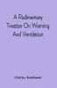 A Rudimentary Treatise On Warming And Ventilation; Being A Concise Exposition Of The General Principles Of The Art Of Warming And Ventilating Domestic And Public Buildings Mines Lighthouses Ships Etc