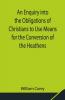 An Enquiry Into The Obligations Of Christians To Use Means For The Conversion Of The Heathens; In Which The Religious State Of The Different Nations Of The World The Success Of Former Undertakings And The Practicability Of Further Undertakings Are Considered