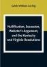 Nullification Secession Webster's Argument and the Kentucky and Virginia Resolutions; Considered in Reference to the Constitution and Historically