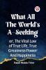 WHAT ALL THE WORLD'S A-SEEKING OR THE VITAL LAW OF TRUE LIFE TRUE GREATNESS POWER AND HAPPINESS