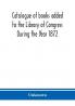 Catalogue of books added to the Library of Congress During the Year 1872