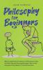 Philosophy for Beginners How to Understand the Basics of Philosophy as Easy as Child's Play and Successfully Apply Them in Your Everyday Life by Means of Practical Exercises