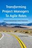 Transforming Project Managers To Agile Roles: Guiding 21st Century Managers Leaders & Organizations