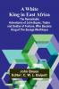 A White King in East Africa The Remarkable Adventures of John Boyes Trader and Soldier of Fortune Who Became King of the Savage Wa-Kikuyu
