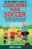 The Beginner's Guide To Coaching Kids Soccer (Ages 5 to 10) - A Complete Resource For Parents And Volunteers - From First Practice To Game Day