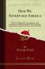 How We Advertised America: The First Telling of the Amazing Story of the Committee on Public Information That Carried the Gospel of Americanism to Every Corner of the Globe (Classic Reprint)