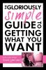 The Gloriously Simple Guide to Getting             What You Want