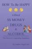 How to Be Happy Without Money Drugs or Alcohol: The Secrets to a Longlasting Happiness