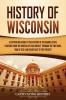 History of Wisconsin: A Captivating Guide to the History of the Badger State Starting from the Arrival of Jean Nicolet through the Fox Wars War of 1812 and Gilded Age to the Present