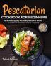 Pescatarian Cookbook for Beginners: Mouth-Watering Easy and Healthy Pescatarian Recipes to Delight the Senses and Nourish Your Body