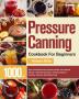 Pressure Canning Cookbook For Beginners: 1000+ Days of Essential Canned Jammed Pickled and Preserved Recipes to Affordably Stockpile a Lifesaving Supply of Nutritious Delicious Shelf-Stable Foods