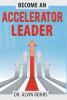 Become an Accelerator Leader: Accelerate Yourself Others and Your Organization to Maximize Impact