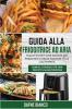 Guida alla Friggitrice ad Aria: Nuove Ricette tutte Italiane per Preparare in Modo Salutare i Tuoi Cibi Preferiti. Bonus: Consigli per una Perfetta Manutenzione - Air Fryer Guide (Italian Version)