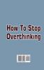 How To Stop Overthinking: What You Really Need to Know to come out from overthinking Anxiety and Fear