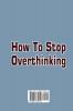 How To Stop Overthinking: What You Really Need to Know to come out from overthinking Anxiety and Fear