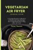 Vegetarian Air Fryer Cooking Guide: A Comprehensive Collection of Quick and Easy Recipes for a Vegetarian Diet Using your Air Fryer