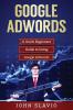 Google Adwords: A Quick Beginners' Guide to Using Google Adwords