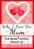 Why I Love You Mum: The Book I Wrote About Us Perfect for Kids Valentine's Day Gift Birthdays Christmas Anniversaries Mother's Day or just to say I Love You.