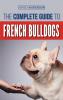 The Complete Guide to French Bulldogs: Everything you need to know to bring home your first French Bulldog Puppy